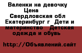 Валенки на девочку › Цена ­ 480 - Свердловская обл., Екатеринбург г. Дети и материнство » Детская одежда и обувь   